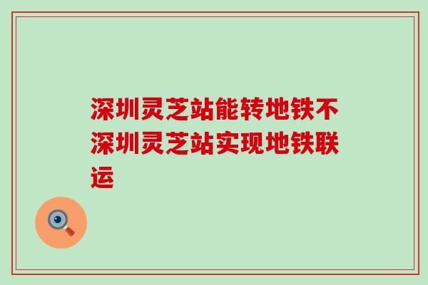 深圳灵芝站能转地铁不深圳灵芝站实现地铁联运