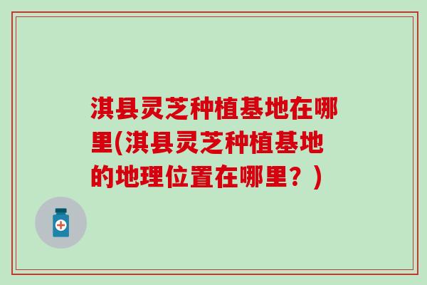 淇县灵芝种植基地在哪里(淇县灵芝种植基地的地理位置在哪里？)