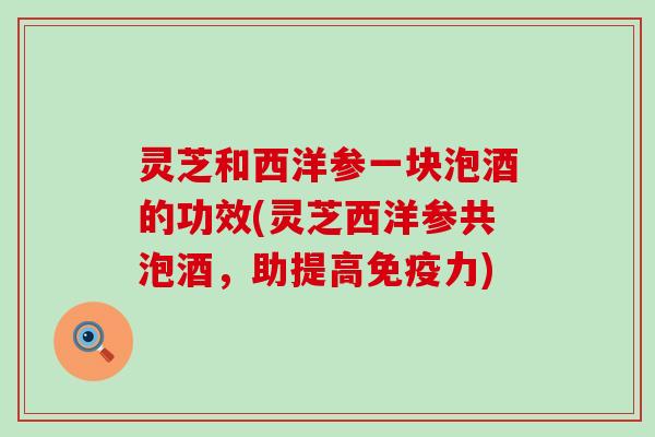 灵芝和西洋参一块泡酒的功效(灵芝西洋参共泡酒，助提高免疫力)