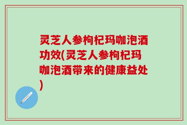 灵芝人参枸杞玛咖泡酒功效(灵芝人参枸杞玛咖泡酒带来的健康益处)