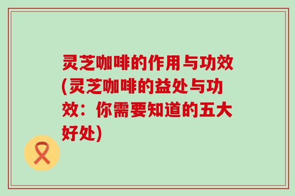 灵芝咖啡的作用与功效(灵芝咖啡的益处与功效：你需要知道的五大好处)