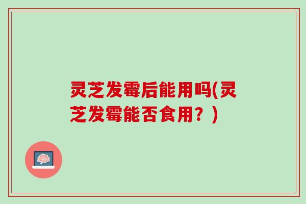 灵芝发霉后能用吗(灵芝发霉能否食用？)