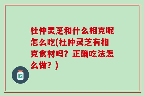 杜仲灵芝和什么相克呢怎么吃(杜仲灵芝有相克食材吗？正确吃法怎么做？)
