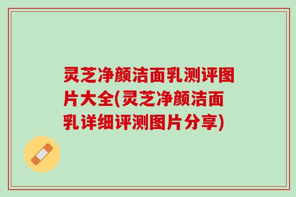 灵芝净颜洁面乳测评图片大全(灵芝净颜洁面乳详细评测图片分享)