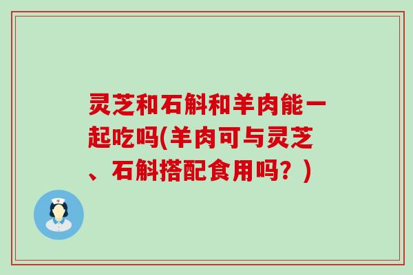 灵芝和石斛和羊肉能一起吃吗(羊肉可与灵芝、石斛搭配食用吗？)