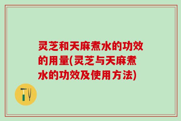 灵芝和天麻煮水的功效的用量(灵芝与天麻煮水的功效及使用方法)