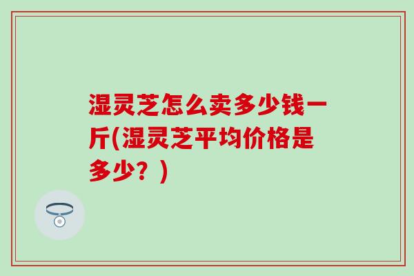 湿灵芝怎么卖多少钱一斤(湿灵芝平均价格是多少？)