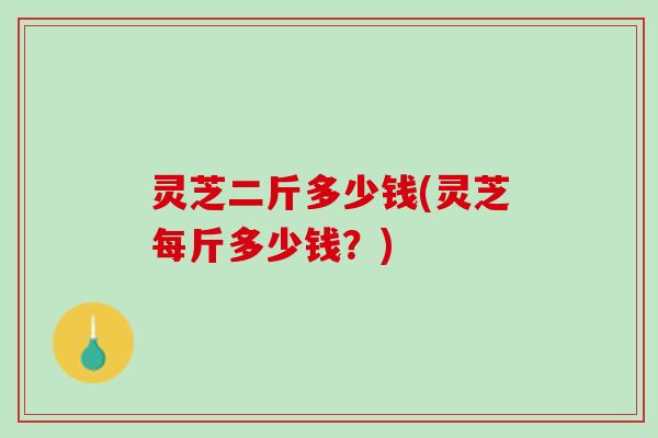灵芝二斤多少钱(灵芝每斤多少钱？)