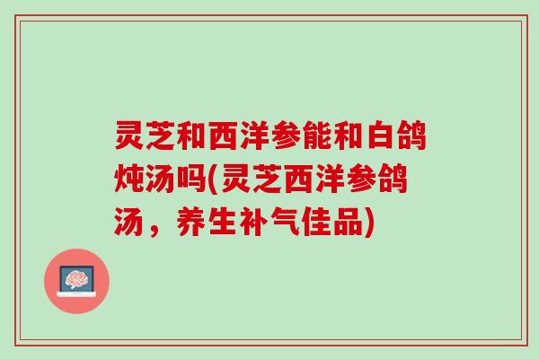 灵芝和西洋参能和白鸽炖汤吗(灵芝西洋参鸽汤，养生补气佳品)