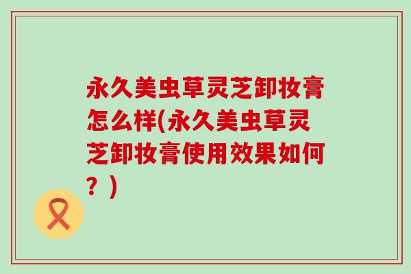永久美虫草灵芝卸妆膏怎么样(永久美虫草灵芝卸妆膏使用效果如何?) 永久美虫草灵芝卸妆膏怎么样(永久美虫草灵芝卸妆膏使用效果如何?)