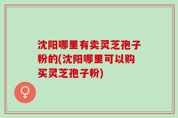 沈阳哪里有卖灵芝孢子粉的(沈阳哪里可以购买灵芝孢子粉)