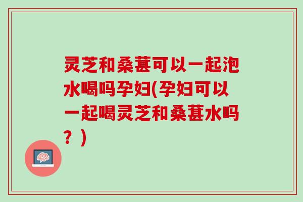 灵芝和桑葚可以一起泡水喝吗孕妇(孕妇可以一起喝灵芝和桑葚水吗？)