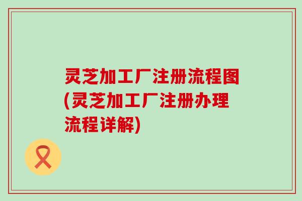 灵芝加工厂注册流程图(灵芝加工厂注册办理流程详解)