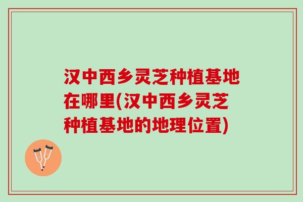 汉中西乡灵芝种植基地在哪里(汉中西乡灵芝种植基地的地理位置)