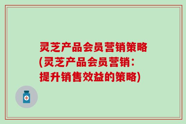 灵芝产品会员营销策略(灵芝产品会员营销：提升销售效益的策略)