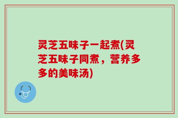 灵芝五味子一起煮(灵芝五味子同煮，营养多多的美味汤)