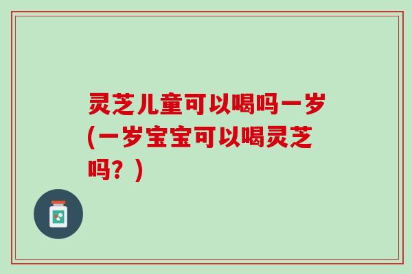 灵芝儿童可以喝吗一岁(一岁宝宝可以喝灵芝吗？)