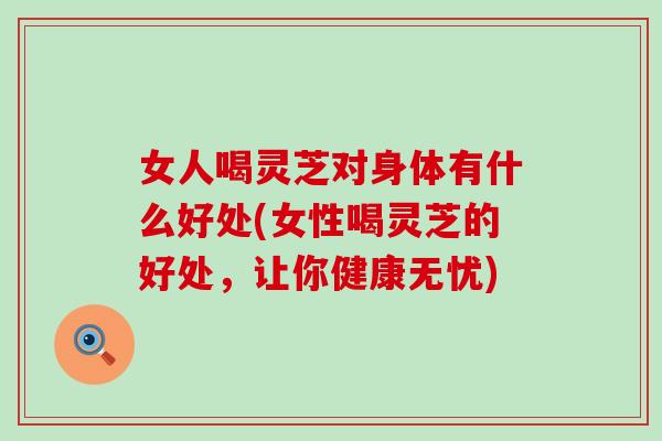 女人喝灵芝对身体有什么好处(女性喝灵芝的好处，让你健康无忧)