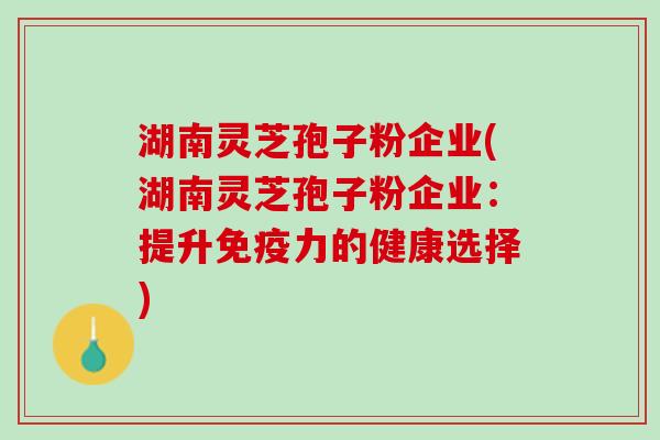 湖南灵芝孢子粉企业(湖南灵芝孢子粉企业：提升免疫力的健康选择)