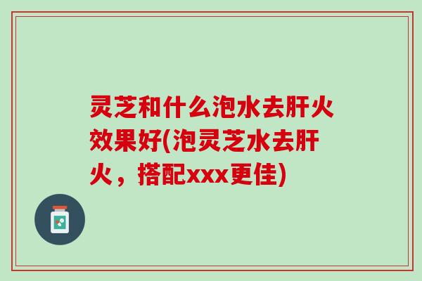 灵芝和什么泡水去肝火效果好(泡灵芝水去肝火，搭配xxx更佳)