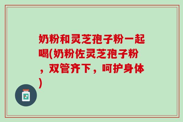 奶粉和灵芝孢子粉一起喝(奶粉佐灵芝孢子粉，双管齐下，呵护身体)
