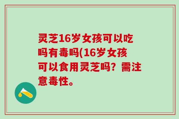 灵芝16岁女孩可以吃吗有毒吗(16岁女孩可以食用灵芝吗？需注意毒性。