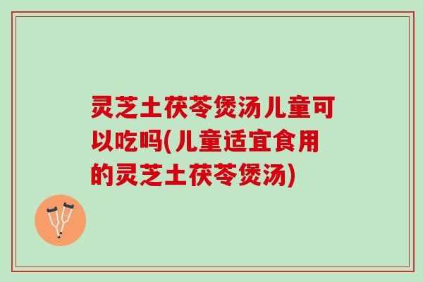 灵芝土茯苓煲汤儿童可以吃吗(儿童适宜食用的灵芝土茯苓煲汤)