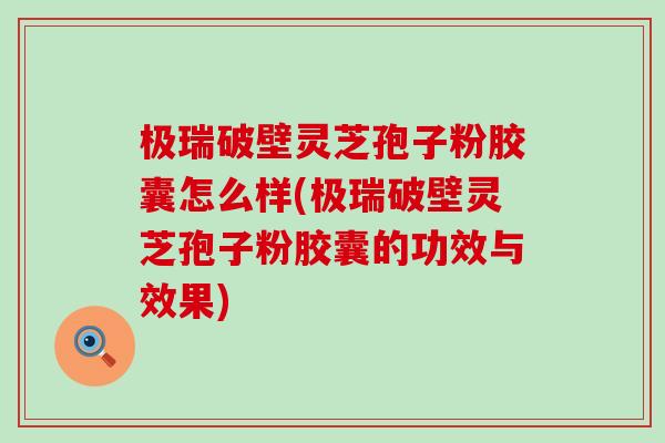 极瑞破壁灵芝孢子粉胶囊怎么样(极瑞破壁灵芝孢子粉胶囊的功效与效果)