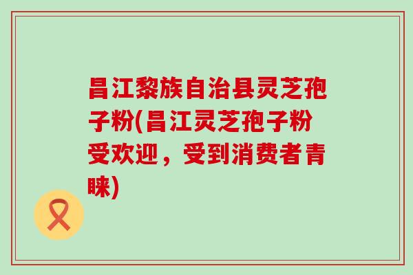 昌江黎族自治县灵芝孢子粉(昌江灵芝孢子粉受欢迎，受到消费者青睐)
