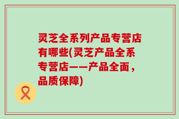 灵芝全系列产品专营店有哪些(灵芝产品全系专营店——产品全面，品质保障)