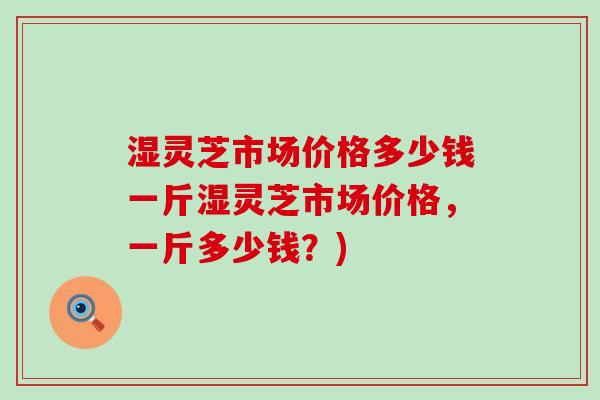 湿灵芝市场价格多少钱一斤湿灵芝市场价格，一斤多少钱？)