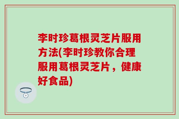 李时珍葛根灵芝片服用方法(李时珍教你合理服用葛根灵芝片，健康好食品)