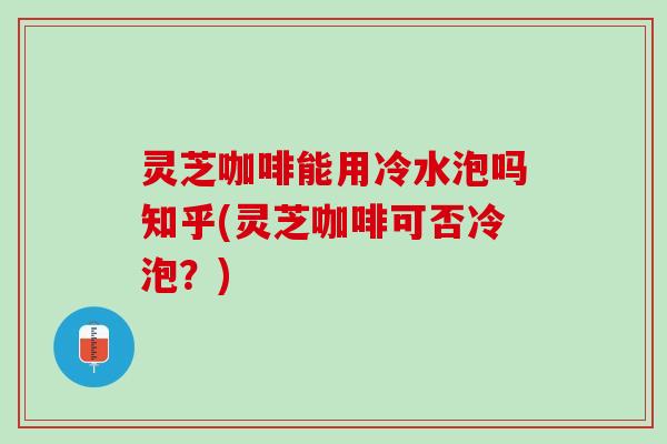 灵芝咖啡能用冷水泡吗知乎(灵芝咖啡可否冷泡？)