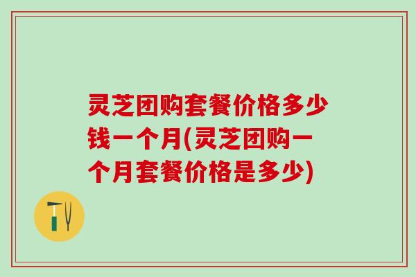 灵芝团购套餐价格多少钱一个月(灵芝团购一个月套餐价格是多少)