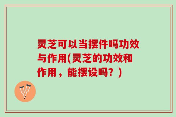 灵芝可以当摆件吗功效与作用(灵芝的功效和作用，能摆设吗？)