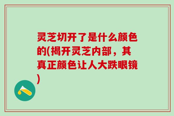 灵芝切开了是什么颜色的(揭开灵芝内部，其真正颜色让人大跌眼镜)