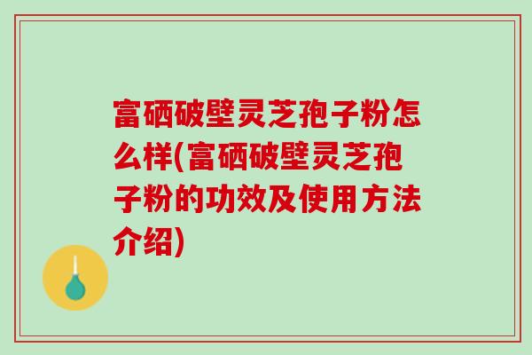 富硒破壁灵芝孢子粉怎么样(富硒破壁灵芝孢子粉的功效及使用方法介绍)