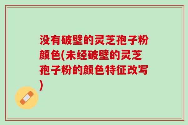 没有破壁的灵芝孢子粉颜色(未经破壁的灵芝孢子粉的颜色特征改写)