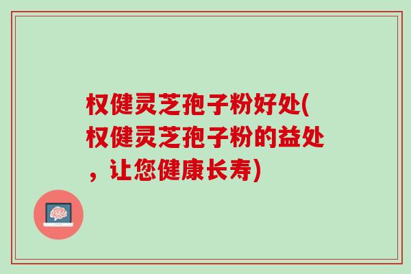 权健灵芝孢子粉好处(权健灵芝孢子粉的益处，让您健康长寿)