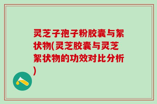 灵芝子孢子粉胶囊与絮状物(灵芝胶囊与灵芝絮状物的功效对比分析)