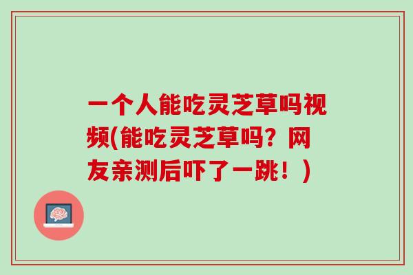 一个人能吃灵芝草吗视频(能吃灵芝草吗？网友亲测后吓了一跳！)