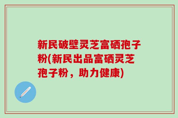 新民破壁灵芝富硒孢子粉(新民出品富硒灵芝孢子粉，助力健康)