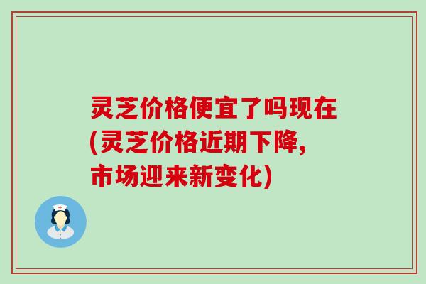 灵芝价格便宜了吗现在(灵芝价格近期下降,市场迎来新变化)