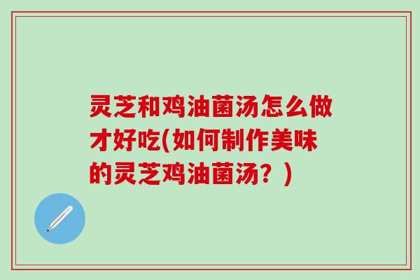灵芝和鸡油菌汤怎么做才好吃(如何制作美味的灵芝鸡油菌汤？)