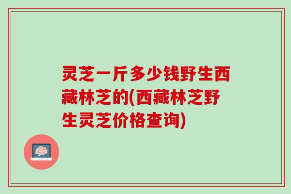灵芝一斤多少钱野生西藏林芝的(西藏林芝野生灵芝价格查询)