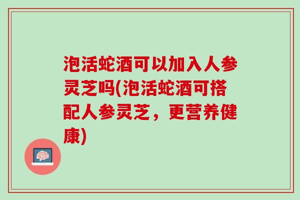泡活蛇酒可以加入人参灵芝吗(泡活蛇酒可搭配人参灵芝，更营养健康)