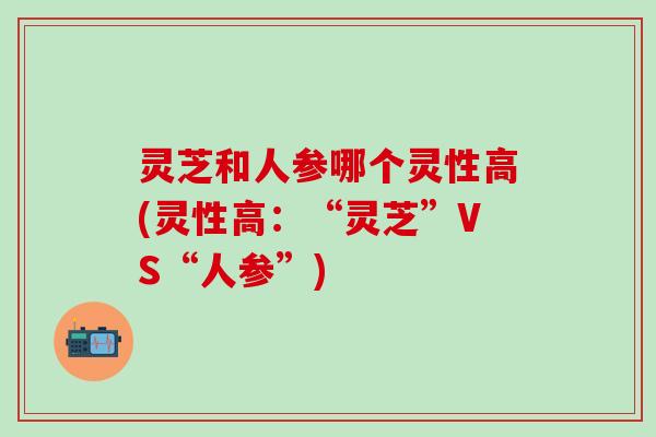 灵芝和人参哪个灵性高(灵性高：“灵芝”VS“人参”)