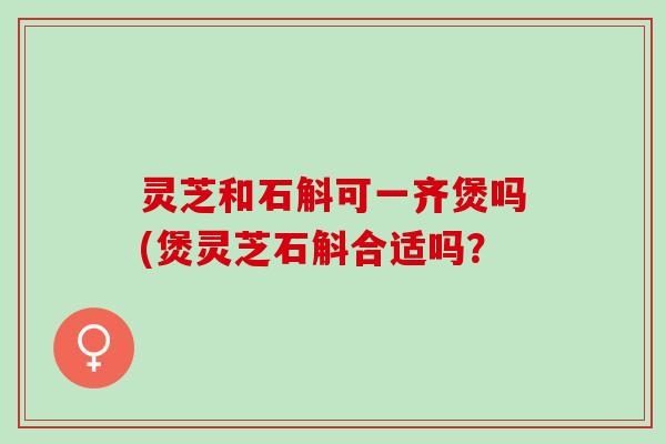 灵芝和石斛可一齐煲吗(煲灵芝石斛合适吗？