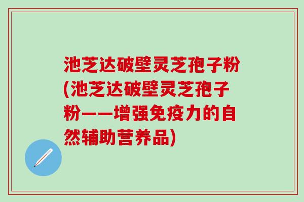 池芝达破壁灵芝孢子粉(池芝达破壁灵芝孢子粉——增强的自然辅助营养品) 池芝达破壁灵芝孢子粉(池芝达破壁灵芝孢子粉——增强的自然辅助营养品)