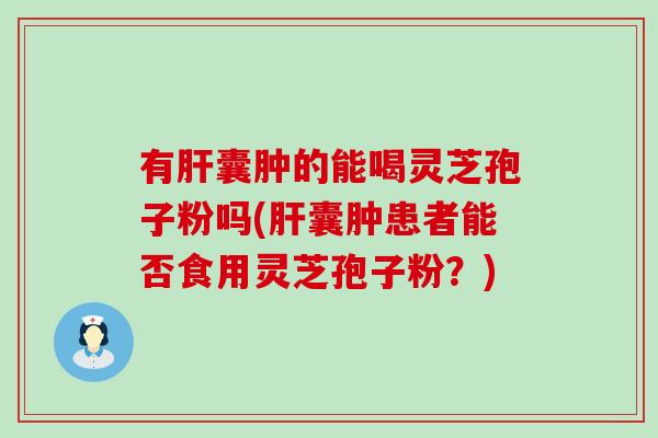 有肝囊肿的能喝灵芝孢子粉吗(肝囊肿患者能否食用灵芝孢子粉？)